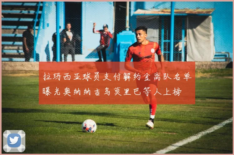 拉玛西亚球员支付解约金离队名单曝光奥纳纳吉乌莫里巴等人上榜