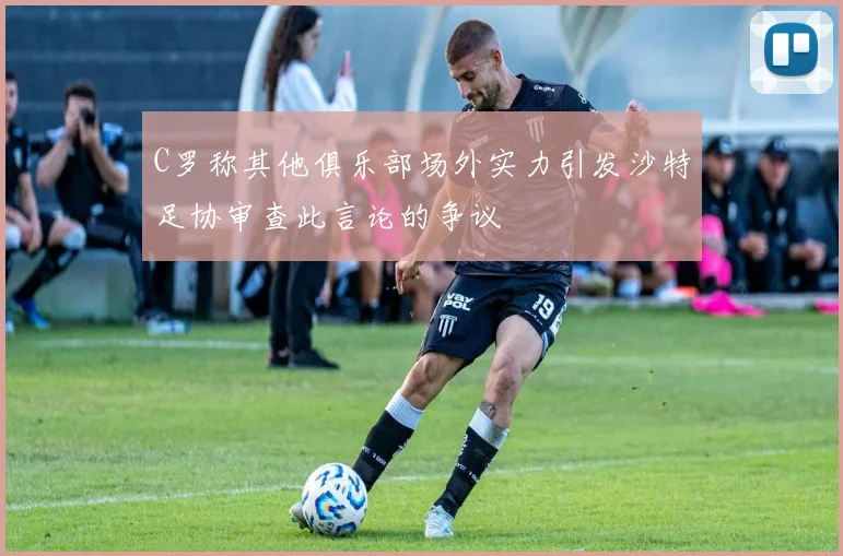 C罗称其他俱乐部场外实力引发沙特足协审查此言论的争议