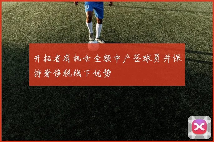 开拓者有机会全额中产签球员并保持奢侈税线下优势