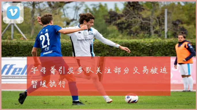 字母哥引发多队关注部分交易被迫暂缓执行