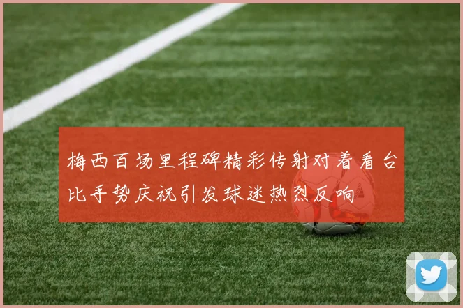梅西百场里程碑精彩传射对着看台比手势庆祝引发球迷热烈反响