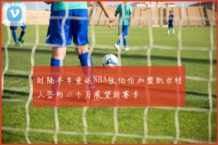 时隔半年重返NBA张伯伦加盟凯尔特人签约六个月展望新赛季
