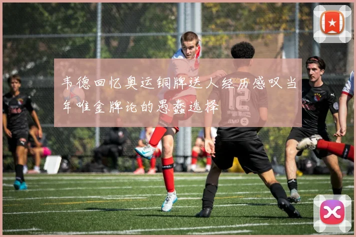 韦德回忆奥运铜牌送人经历感叹当年唯金牌论的愚蠢选择
