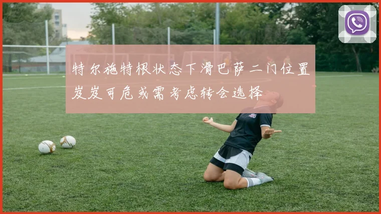 特尔施特根状态下滑巴萨二门位置岌岌可危或需考虑转会选择