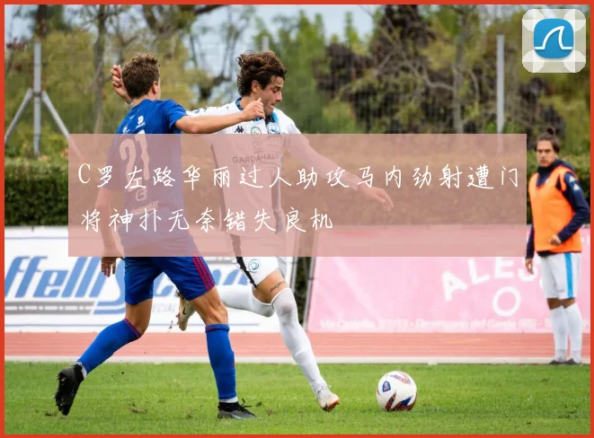 C罗左路华丽过人助攻马内劲射遭门将神扑无奈错失良机
