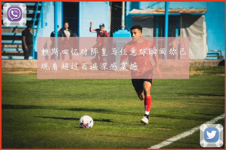 赖斯回忆对阵皇马任意球瞬间称已观看超过百遍深感震撼