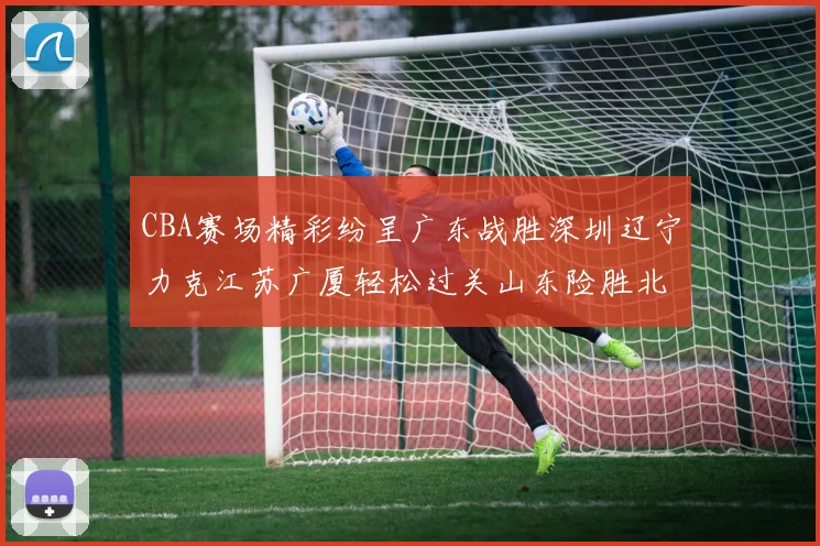 CBA赛场精彩纷呈广东战胜深圳辽宁力克江苏广厦轻松过关山东险胜北京