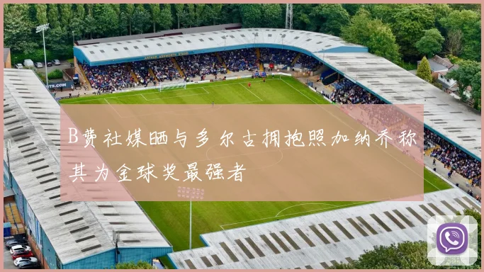 B费社媒晒与多尔古拥抱照加纳乔称其为金球奖最强者