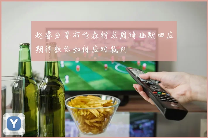 赵睿分享布伦森特点周琦幽默回应期待教你如何应对裁判