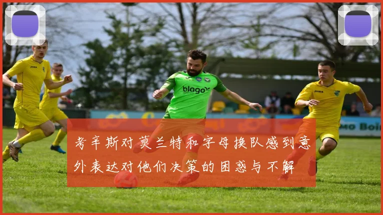 考辛斯对莫兰特和字母换队感到意外表达对他们决策的困惑与不解
