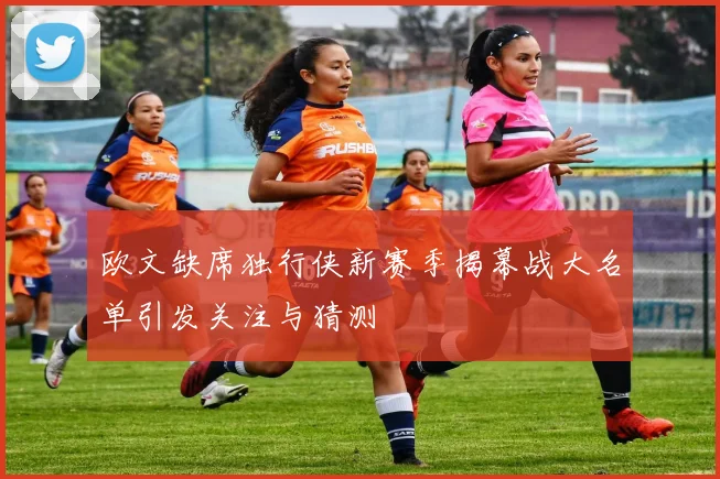 欧文缺席独行侠新赛季揭幕战大名单引发关注与猜测