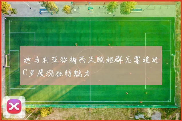 迪马利亚称梅西天赋超群无需追赶C罗展现独特魅力